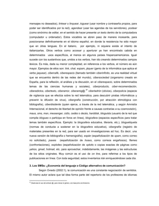 mensajes no deseados), linkear o linquear, loguear (usar nombre y contraseña propios, para
poder ser identificados por la red), agendear (usar las agendas de los servidores), postear
(como sinónimo de editar, en el sentido de hacer presente un texto dentro de la computadora
(computador u ordenador). Estos vocablos se abren paso de manera incesante, para
posicionarse definitivamente en el idioma español, en donde la resistencia ha sido mayor
que en otras lenguas. En el italiano, por ejemplo, ni siquiera existe el intento de
italianizarlas. Otros verbos como accesar y aperturar ya han encontrado cabida en
determinados usos específicos, al menos en algunos países hispanoamericanos. Igual
sucede con los sustantivos que, unidos a los verbos, han ido creando determinados campos
léxicos. Es más, dada su menor complejidad, en referencia a los verbos, el número es aún
mayor. Ejemplos de ellos son: link, chat, espam, jáquer (genio de la informática que aplica el
verbo jaquear), cibercafé, ciberespacio (llamado también ciberinfinito, es una realidad virtual
que se encuentra dentro de las redes del mundo), cibersociedad (organismo creado en
España, para la reflexión, el análisis y la discusión, en el ciberespacio, sobre determinados
temas de las ciencias humanas y sociales), ciberproducto, ciber-recomendación,
ciberadictos, cibertexto, ciberamor, ciberamig@.
37
ciberladrón (obvios), ciberpolicía (especie
de vigilancia que se efectúa sobre la red telemática, para descubrir piratas informáticos y
prevenir la difusión de virus), cibergrafía (construcción, por atracción etimológica con
bibliografía), ciberdisidente (quien ejerce, a través de la red telemática, y según Amnistía
Internacional, el derecho de libertad de opinión frente a causas contrarias a su cosmovisión),
maus, sms, msn, messenger, cidís, cedés o decés, harddisk, bloguista (usuario de la red que
compila blogues o participa en foros en línea), blogosfera (espacios específicos para tratar
temas también específicos. Ejemplo: la blogosfera educativa, literaria, etc.), bloguetiqueta
(normas de conducta a sostener en la blogosfera educativa), cibergrafía (registro de
materiales presentes en la red, para ser usado en imvestigaciones ad hoc. Es decir, una
nueva versión de bibliografía o hemerografía), espán (españolización de spam, como correo
no solicitado), joaxes (españolización de hoaxs, como correos engañosos), flames
(confrontaciones), exploites (españolización de xploits o copias exactas de páginas como
yahoo, gmail, hotmail, etc. para aprovechar, indebidamente, las imágenes y las estructuras
de los sitios originales. Muy común es el uso de on line, para referirse a los tipos de
publicaciones en línea. Con toda seguridad, estos inventarios irán enriqueciéndose cada día.
3. Los SMSs: ¿Economía del lenguaje o Código alternativo de comunicación?
Según Oviedo (2002:1), la comunicación es una constante negociación de sentidos.
El mismo autor aclara que tal idea forma parte del repertorio de los profesores de idiomas
37
Obsérvese el uso del simbolo @, para indicar el género, ora masculino ora femenino.
 