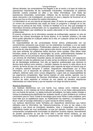 Tamargo-Rodríguez
volumen 18, no. 1, marzo, 2012 4
últimas décadas, las computadoras han llegado a ser el centro y la base de todas las
operaciones importantes de las sociedades industriales. Actualmente no podemos
entender nuestra sociedad sin ellas y las redes informáticas. Casi todas las
operaciones industriales, comerciales, militares, las de servicios como transportes,
salud, educación o de investigación, se pararían en seco y dejarían de funcionar sin el
apoyo que hoy en día reciben de medios informáticos.
La Informática no es una ciencia de segunda clase. El hecho de cualquier persona con
un mínimo de conocimientos sea capaz de hacer un programa o navegar en la red,
hace que se piense de ese modo, cuando en realidad no lo es. Hay que prestigiar la
Informática formando profesionales con la capacitación adecuada y desarrollando un
código deontológico que establezca las pautas adecuadas en las conductas de estos
profesionales.
El avance vertiginoso de la Informática necesita de profesionales capaces no solo de
dominar las nuevas tecnologías de forma teórica, si no también práctica y de esta
forma poder aplicarlas en cualquier esfera de la vida, en cualquier campo de la ciencia
y el saber humano.
Es responsabilidad de las universidades formar dichos profesionales con los
conocimientos necesarios que emulen con los estándares mundiales y a la vez estén
acorde a nuestra necesidades. Profesionales capaces de asumir los retos que desde
los puntos de vista tecnológico y ético genera esta ciencia, buscando nuevas y mejores
vías para enfrentar los problemas tantos técnicos como sociales. Ellos deben estar
formados desde el principio en tecnologías de punta, preferentemente basadas en
software libre y en los principios éticos y altruistas creados por la Revolución.
Las carreras de Informática necesitan planes de estudios dinámicos, con asignaturas
que recojan no solo los adelantos que en este campo se obtienen a diario, sino también
las de deontología profesional. Con ello se lograrían profesionales que dominen la
técnica tanto teórica como práctica, y también capaces de asumir lo retos éticos de la
ciencia, de forma tal que una vez graduados sean capaces de lograr el avance que en
la industria estamos llamados a realizar. Asignaturas relacionadas con la Ética
Informática, con el desarrollo de software libre, propiedad intelectual, licencias de
software, deberían estar como cursos obligatorios. Lograr esto es responsabilidad de
los organismos competentes. Algo hemos logrado en este sentido, ejemplo vivo lo
tenemos en la Universidad de Ciencias Informáticas, donde ya se tienen en cuenta
muchos de estos aspectos al incluirse en sus planes de estudios asignaturas
relacionadas con estos temas y que se imparten a lo largo de toda la carrera.
Residuos Electrónicos
Los residuos electrónicos son una fuente muy valiosa como materias primas
secundarias, si son tratadas de forma adecuada, pero si no se tratan adecuadamente
son una fuente de toxinas. La rápida evolución tecnológica, los bajos costes iniciales e
incluso la obsolescencia planificada han acabado siendo un gran problema en continuo
crecimiento para la Tierra. Existe la tecnología para hacer frente a este problema, pero
hace falta que se establezcan leyes, se implementen los sistemas y la logística para
llevar a cabo el reciclaje sistemático y a gran escala de dichos residuos.
Los residuos electrónicos están formados por dispositivos electrónicos que fueron
utilizados para la Informática, las Telecomunicaciones, el ocio en las casas y los
negocios y que ahora se consideran obsoletos, rotos o irreparables. Los residuos
informáticos suelen ser muy reutilizables, ya que por ejemplo, muchos ordenadores y
componentes completamente funcionales se desechan durante mejoras. Normalmente
se pueden aprovechar ya sea de forma total o parcial dichos residuos, ya sea
restaurándolos, o extrayendo partes o componentes del mismo. La facilidad para
 