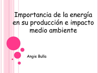 Importancia de la energía
en su producción e impacto
medio ambiente
Angie Bulla
 