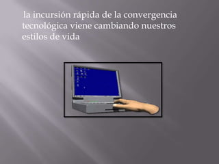la incursión rápida de la convergencia
tecnológica viene cambiando nuestros
estilos de vida
 