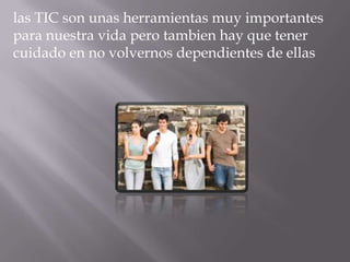 las TIC son unas herramientas muy importantes
para nuestra vida pero tambien hay que tener
cuidado en no volvernos dependientes de ellas
 