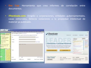 • Doc Cop: Herramienta que crea informes de correlación entre
documentos.
• iThenticate.com: Dirigido a corporaciones, entidades gubernamentales,
casas editoriales. Detecta violaciones a la propiedad intelectual de
material ya publicado.
 