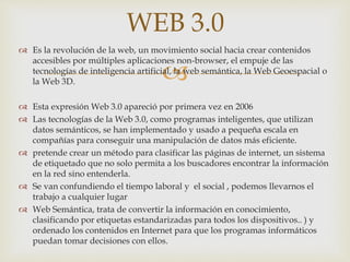 
 Es la revolución de la web, un movimiento social hacia crear contenidos
accesibles por múltiples aplicaciones non-browser, el empuje de las
tecnologías de inteligencia artificial, la web semántica, la Web Geoespacial o
la Web 3D.
 Esta expresión Web 3.0 apareció por primera vez en 2006
 Las tecnologías de la Web 3.0, como programas inteligentes, que utilizan
datos semánticos, se han implementado y usado a pequeña escala en
compañías para conseguir una manipulación de datos más eficiente.
 pretende crear un método para clasificar las páginas de internet, un sistema
de etiquetado que no solo permita a los buscadores encontrar la información
en la red sino entenderla.
 Se van confundiendo el tiempo laboral y el social , podemos llevarnos el
trabajo a cualquier lugar
 Web Semántica, trata de convertir la información en conocimiento,
clasificando por etiquetas estandarizadas para todos los dispositivos.. ) y
ordenado los contenidos en Internet para que los programas informáticos
puedan tomar decisiones con ellos.
WEB 3.0
 