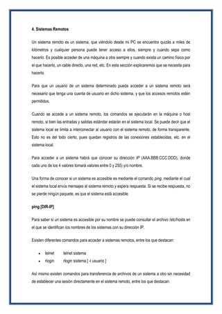 4. Sistemas Remotos
Un sistema remoto es un sistema, que viéndolo desde mi PC se encuentra quizás a miles de
kilómetros y cualquier persona puede tener acceso a ellos, siempre y cuando sepa como
hacerlo. Es posible acceder de una máquina a otra siempre y cuando exista un camino físico por
el que hacerlo, un cable directo, una red, etc. En esta sección explicaremos que se necesita para
hacerlo.
Para que un usuario de un sistema determinado pueda acceder a un sistema remoto será
necesario que tenga una cuenta de usuario en dicho sistema, y que los accesos remotos estén
permitidos.
Cuando se accede a un sistema remoto, los comandos se ejecutarán en la máquina o host
remoto, si bien las entradas y salidas estándar estarán en el sistema local. Se puede decir que el
sistema local se limita a interconectar al usuario con el sistema remoto, de forma transparente.
Esto no es del todo cierto, pues quedan registros de las conexiones establecidas, etc. en el
sistema local.
Para acceder a un sistema habrá que conocer su dirección IP (AAA.BBB.CCC.DDD), donde
cada uno de los 4 valores tomará valores entre 0 y 255) y/o nombre.
Una forma de conocer si un sistema es accesible es mediante el comando ping, mediante el cual
el sistema local envía mensajes al sistema remoto y espera respuesta. Si se recibe respuesta, no
se pierde ningún paquete, es que el sistema está accesible.
ping [DIR-IP]
Para saber si un sistema es accesible por su nombre se puede consultar el archivo /etc/hosts en
el que se identifican los nombres de los sistemas con su dirección IP.
Existen diferentes comandos para acceder a sistemas remotos, entre los que destacan:
 telnet telnet sistema
 rlogin rlogin sistema [ -l usuario ]
Así mismo existen comandos para transferencia de archivos de un sistema a otro sin necesidad
de establecer una sesión directamente en el sistema remoto, entre los que destacan:
 