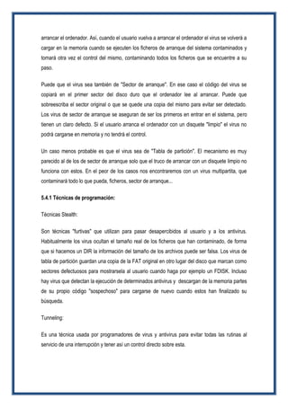 arrancar el ordenador. Así, cuando el usuario vuelva a arrancar el ordenador el virus se volverá a
cargar en la memoria cuando se ejecuten los ficheros de arranque del sistema contaminados y
tomará otra vez el control del mismo, contaminando todos los ficheros que se encuentre a su
paso.
Puede que el virus sea también de "Sector de arranque". En ese caso el código del virus se
copiará en el primer sector del disco duro que el ordenador lee al arrancar. Puede que
sobreescriba el sector original o que se quede una copia del mismo para evitar ser detectado.
Los virus de sector de arranque se aseguran de ser los primeros en entrar en el sistema, pero
tienen un claro defecto. Si el usuario arranca el ordenador con un disquete "limpio" el virus no
podrá cargarse en memoria y no tendrá el control.
Un caso menos probable es que el virus sea de "Tabla de partición". El mecanismo es muy
parecido al de los de sector de arranque solo que el truco de arrancar con un disquete limpio no
funciona con estos. En el peor de los casos nos encontraremos con un virus multipartita, que
contaminará todo lo que pueda, ficheros, sector de arranque...
5.4.1 Técnicas de programación:
Técnicas Stealth:
Son técnicas "furtivas" que utilizan para pasar desapercibidos al usuario y a los antivirus.
Habitualmente los virus ocultan el tamaño real de los ficheros que han contaminado, de forma
que si hacemos un DIR la información del tamaño de los archivos puede ser falsa. Los virus de
tabla de partición guardan una copia de la FAT original en otro lugar del disco que marcan como
sectores defectuosos para mostrarsela al usuario cuando haga por ejemplo un FDISK. Incluso
hay virus que detectan la ejecución de determinados antivirus y descargan de la memoria partes
de su propio código "sospechoso" para cargarse de nuevo cuando estos han finalizado su
búsqueda.
Tunneling:
Es una técnica usada por programadores de virus y antivirus para evitar todas las rutinas al
servicio de una interrupción y tener así un control directo sobre esta.
 