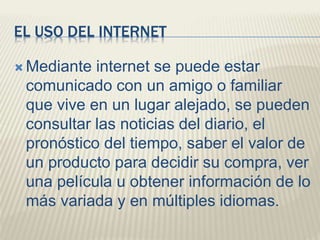 EL USO DEL INTERNET
 Mediante internet se puede estar
comunicado con un amigo o familiar
que vive en un lugar alejado, se pueden
consultar las noticias del diario, el
pronóstico del tiempo, saber el valor de
un producto para decidir su compra, ver
una película u obtener información de lo
más variada y en múltiples idiomas.
 