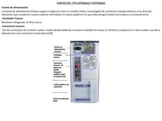 PARTESDEL CPU INTERNASY EXTERNAS
Fuente de alimentación
La fuente de alimentación (Power supply en ingés) es como su nombre indica, la encargada de suministrar energía eléctrica a los distintos
elementos que componen nuestro sistema informático. En pocas palabra es la que leda energía a toda la torre para su funcionamiento
Ventilador Trasero
Mantiene refrigerada la CPU o torre
Conectores traseros
Son los conectores de la board o placa madre donde podemos conectar el teclado el mouse, el monitor, la impresora, la red el audio o sonido y
además bien con conectores Universales (USB)
 