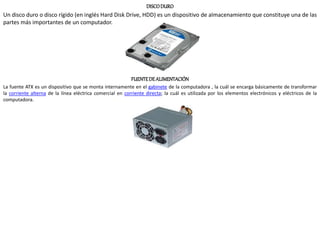 DISCODURO
Un disco duro o disco rígido (en inglés Hard Disk Drive, HDD) es un dispositivo de almacenamiento que constituye una de las
partes más importantes de un computador.
FUENTEDE ALIMENTACIÓN
La fuente ATX es un dispositivo que se monta internamente en el gabinete de la computadora , la cuál se encarga básicamente de transformar
la corriente alterna de la línea eléctrica comercial en corriente directa; la cuál es utilizada por los elementos electrónicos y eléctricos de la
computadora.
 
