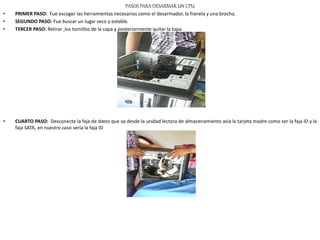 PASOS PARA DESARMAR UN CPU
• PRIMER PASO: Fue escoger las herramientas necesarios como el desarmador, la franela y una brocha.
• SEGUNDO PASO: Fue buscar un lugar seco y estable.
• TERCER PASO: Retirar ,los tornillos de la capa y posteriormente quitar la tapa.
• CUARTO PASO: Desconecte la faja de datos que va desde la unidad lectora de almacenamiento asía la tarjeta madre como ser la faja ID y la
faja SATA, en nuestro caso sería la faja ID
 