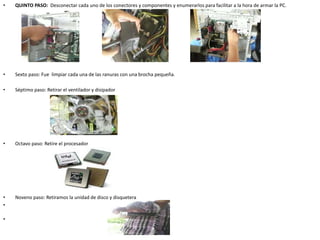 • QUINTO PASO: Desconectar cada uno de los conectores y componentes y enumerarlos para facilitar a la hora de armar la PC.
• Sexto paso: Fue limpiar cada una de las ranuras con una brocha pequeña.
• Séptimo paso: Retirar el ventilador y disipador
• Octavo paso: Retire el procesador
• Noveno paso: Retiramos la unidad de disco y disquetera
•
•
 