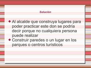 Solución
 Al alcalde que construya lugares para
poder practicar este don se podría
decir porque no cualquiera persona
puede realizar
 Construir paredes o un lugar en los
parques o centros turísticos
 