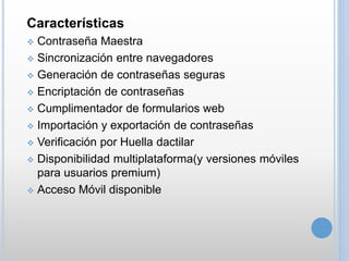 Características
 Contraseña Maestra
 Sincronización entre navegadores
 Generación de contraseñas seguras
 Encriptación de contraseñas
 Cumplimentador de formularios web
 Importación y exportación de contraseñas
 Verificación por Huella dactilar
 Disponibilidad multiplataforma(y versiones móviles
para usuarios premium)
 Acceso Móvil disponible
 