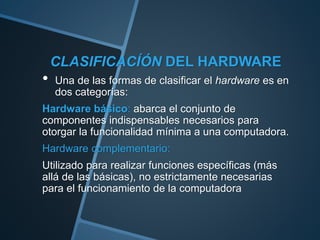 CLASIFICACÍÓN DEL HARDWARE
• Una de las formas de clasificar el hardware es en
dos categorías:
Hardware básico: abarca el conjunto de
componentes indispensables necesarios para
otorgar la funcionalidad mínima a una computadora.
Hardware complementario:
Utilizado para realizar funciones específicas (más
allá de las básicas), no estrictamente necesarias
para el funcionamiento de la computadora
 