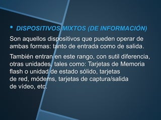 • DISPOSITIVOS MIXTOS (DE INFORMACIÓN)
Son aquellos dispositivos que pueden operar de
ambas formas: tanto de entrada como de salida.
También entran en este rango, con sutil diferencia,
otras unidades, tales como: Tarjetas de Memoria
flash o unidad de estado sólido, tarjetas
de red, módems, tarjetas de captura/salida
de vídeo, etc.
 