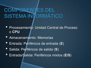 COMPONENTES DEL
SISTEMA INFORMÁTICO
• Procesamiento: Unidad Central de Proceso
o CPU
• Almacenamiento: Memorias
• Entrada: Periféricos de entrada (E)
• Salida: Periféricos de salida (S)
• Entrada/Salida: Periféricos mixtos (E/S)
 