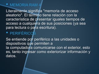 • MEMORIA RAM 4
Literalmente significa "memoria de acceso
aleatorio". El término tiene relación con la
característica de presentar iguales tiempos de
acceso a cualquiera de sus posiciones (ya sea
para lectura o para escritura).
• PERIFÉRICOS
Se entiende por periférico a las unidades o
dispositivos que permiten a
la computadora comunicarse con el exterior, esto
es, tanto ingresar como exteriorizar información y
datos.
 