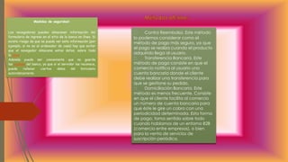 Medidas de seguridad:
Los navegadores pueden almacenar información del
formulario de ingreso en el sitio de la banca en línea. Si
existe riesgo de que se pueda ver esta información (por
ejemplo, si no es el ordenador de casa) hay que evitar
que el navegador almacene estos datos, sobre todo
la clave.
Además puede ser conveniente que no guarde
las cookies del banco, ya que si el servidor las reconoce,
puede rellenar ciertos datos del formulario
automáticamente.
Contra Reembolso. Este método
lo podemos considerar como el
método de pago más seguro, ya que
el pago se realiza cuando el producto
adquirido llega al usuario.
Transferencia Bancaria. Este
método de pago consiste en que el
comercio notifica al usuario una
cuenta bancaria donde el cliente
debe realizar una transferencia para
que se gestione su pedido.
Domiciliación Bancaria. Este
método es menos frecuente. Consiste
en que el cliente facilita al comercio
un número de cuenta bancaria para
que éste le gire un cobro con una
periodicidad determinada. Esta forma
de pago, toma sentido sobre todo
cuando hablamos de un entorno B2B
(comercio entre empresas), o bien
para la venta de servicios de
suscripción periódica.
 