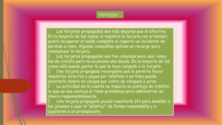 Ventajas
Las tarjetas propagadas son más seguras que el efectivo.
En la mayoría de los casos, si registra la tarjeta con el emisor,
podrá recuperar el saldo completo si reporta un incidente de
pérdida o robo. Algunas compañías aplican un recargo para
reemplazar la tarjeta.
Las tarjetas propagadas son tan cómodas para usar como
las de crédito pero no acumulan una deuda. En la mayoría de los
casos sólo puede gastar lo que le haya cargado a la tarjeta.
Una tarjeta propagada recargable que le permite hacer
depósitos directos y pagos por teléfono o en línea puede
ahorrarle dinero en cargos por cobro de cheques y giros.
La actividad de la cuenta no impacta su puntaje de crédito;
lo que es una ventaja si tiene problemas para administrar su
dinero responsablemente.
Una tarjeta propagada puede resultarle útil para enseñar a
los jóvenes a usar el “plástico” de forma responsable y a
ajustarse a un presupuesto.
 