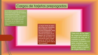 La mejor forma de saber
qué cargos son razonables
es de comparar varias
tarjetas prepagadas. Debe
leer detenidamente el
contrato de usuario en el
paquete de la tarjeta o en
el sitio web del emisor: La
información sobre cargos
puede ser difícil de ver o
de encontrar entre toda la
“letra pequeña”.
Cargos de tarjetas prepagadas
Si no tiene cuidado, poco a
poco los cargos de las tarjetas
prepagadas pueden
consumirse el saldo. No todas
las tarjetas prepagadas son
iguales, y los cargos que le
cobrarán en la tarjeta que
elija resultarán información
crítica.
Tome nota de los tipos
de cargos que cobran y
el monto de cada uno, y
considere si podrá
evitarlos fácilmente o si
debe considerar una
tarjeta diferente con
menos cargos o montos
de cargos menores.
 