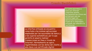 La cuenta electrónica o
banca por Internet
comprende aquellas
herramientas que ofrece una
entidad para que sus
clientes hagan sus
operaciones bancarias a
través de la computadora
utilizando una conexión a la
red Internet.
La interfaz utilizada se encuentra
conectada a las mismas aplicaciones
empleadas por las sucursales de banco y
a los cajeros automáticos, por lo que
permite al usuario realizar
transacciones en línea a través de
Internet. Normalmente se opera
registrándose con los datos del cliente y
una clave o un certificado digital.
 