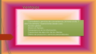 Comodidad y servicios de conveniencia, 24 horas al día, 7
días a la semana. Operaciones desde casa.
Acceso global.
Ahorro en tiempo.
Transparencia en la información.
Capacidad de elección de los clientes.
Oferta de productos y servicios personalizados.
 