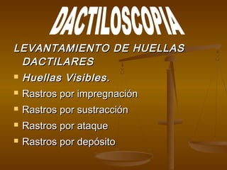 LEVANTAMIENTO DE HUELLASLEVANTAMIENTO DE HUELLAS
DACTILARESDACTILARES
 Huellas Visibles.Huellas Visibles.
 Rastros por impregnaciónRastros por impregnación
 Rastros por sustracciónRastros por sustracción
 Rastros por ataqueRastros por ataque
 Rastros por depósitoRastros por depósito
 