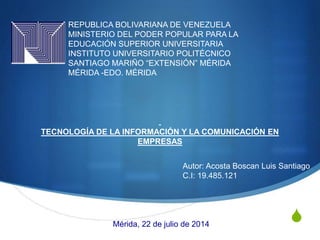 S
REPUBLICA BOLIVARIANA DE VENEZUELA
MINISTERIO DEL PODER POPULAR PARA LA
EDUCACIÓN SUPERIOR UNIVERSITARIA
INSTITUTO UNIVERSITARIO POLITÉCNICO
SANTIAGO MARIÑO “EXTENSIÓN” MÉRIDA
MÉRIDA -EDO. MÉRIDA
TECNOLOGÍA DE LA INFORMACIÓN Y LA COMUNICACIÓN EN
EMPRESAS
Autor: Acosta Boscan Luis Santiago
C.I: 19.485.121
Mérida, 22 de julio de 2014
 