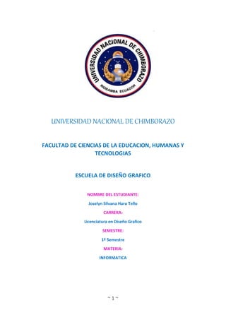~ 1 ~
UNIVERSIDAD NACIONAL DE CHIMBORAZO
FACULTAD DE CIENCIAS DE LA EDUCACION, HUMANAS Y
TECNOLOGIAS
ESCUELA DE DISEÑO GRAFICO
NOMBRE DEL ESTUDIANTE:
Joselyn Silvana Haro Tello
CARRERA:
Licenciatura en Diseño Grafico
SEMESTRE:
1º Semestre
MATERIA:
INFORMATICA
 