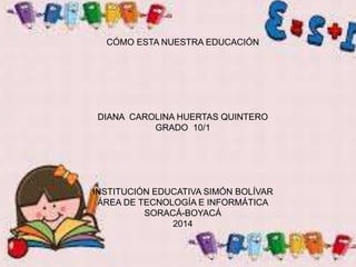 COMO ESTA NUESTRA EDUCACION
DIANA CAROLINA HUERTAS QUINTERO
GRADO 10
INSTITUCIÓN EDUCATIVA SIMÓN BOLÍVAR
ÁREA DE TECNOLOGÍA E INFORMÁTICA
SORACÁ-BOYACÁ
2014
CÓMO ESTA NUESTRA EDUCACIÓN
DIANA CAROLINA HUERTAS QUINTERO
GRADO 10/1
INSTITUCIÓN EDUCATIVA SIMÓN BOLÍVAR
ÁREA DE TECNOLOGÍA E INFORMÁTICA
SORACÁ-BOYACÁ
2014
 