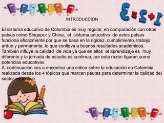 INTRODUCCION
El sistema educativo de Colombia es muy regular, en comparación con otros
países como Singapur y China, el sistema educativo de estos países
funciona eficazmente por que se basa en la rigidez, cumplimiento, trabajo
arduo y permanente, lo que conlleva a buenos resultados académicos.
También influye la calidad de vida ya que en ellos el aprendizaje es muy
diferente y la jornada de estudio es continua, por esta razón figuran como
potencias educativas
A continuación vas a encontrar una critica sobre la educación en Colombia,
realizada desde los 4 tópicos que marcan pautas para determinar la calidad del
sector educativo
 