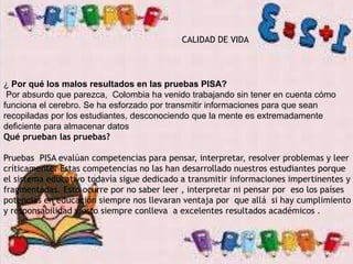 CALIDAD DE VIDA
¿ Por qué los malos resultados en las pruebas PISA?
Por absurdo que parezca, Colombia ha venido trabajando sin tener en cuenta cómo
funciona el cerebro. Se ha esforzado por transmitir informaciones para que sean
recopiladas por los estudiantes, desconociendo que la mente es extremadamente
deficiente para almacenar datos
Qué prueban las pruebas?
Pruebas PISA evalúan competencias para pensar, interpretar, resolver problemas y leer
críticamente. Estas competencias no las han desarrollado nuestros estudiantes porque
el sistema educativo todavía sigue dedicado a transmitir informaciones impertinentes y
fragmentadas. Esto ocurre por no saber leer , interpretar ni pensar por eso los países
potencias en educación siempre nos llevaran ventaja por que allá si hay cumplimiento
y responsabilidad y esto siempre conlleva a excelentes resultados académicos .
 