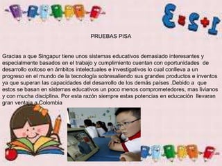 PRUEBAS PISA
Gracias a que Singapur tiene unos sistemas educativos demasiado interesantes y
especialmente basados en el trabajo y cumplimiento cuentan con oportunidades de
desarrollo exitoso en ámbitos intelectuales e investigativos lo cual conlleva a un
progreso en el mundo de la tecnología sobresaliendo sus grandes productos e inventos
ya que superan las capacidades del desarrollo de los demás países .Debido a que
estos se basan en sistemas educativos un poco menos comprometedores, mas livianos
y con mucha disciplina. Por esta razón siempre estas potencias en educación llevaran
gran ventaja a Colombia
 