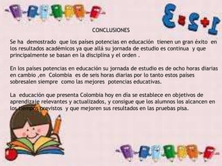 CONCLUSIONES
Se ha demostrado que los países potencias en educación tienen un gran éxito en
los resultados académicos ya que allá su jornada de estudio es continua y que
principalmente se basan en la disciplina y el orden .
En los países potencias en educación su jornada de estudio es de ocho horas diarias
en cambio ,en Colombia es de seis horas diarias por lo tanto estos países
sobresalen siempre como las mejores potencias educativas.
La educación que presenta Colombia hoy en día se establece en objetivos de
aprendizaje relevantes y actualizados, y consigue que los alumnos los alcancen en
los tiempos previstos y que mejoren sus resultados en las pruebas pisa.
 