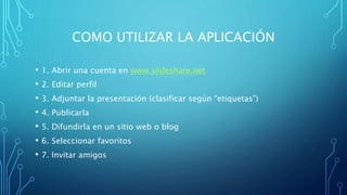 COMO UTILIZAR LA APLICACIÓN
• 1. Abrir una cuenta en www.slideshare.net
• 2. Editar perfil
• 3. Adjuntar la presentación (clasificar según “etiquetas”)
• 4. Publicarla
• 5. Difundirla en un sitio web o blog
• 6. Seleccionar favoritos
• 7. Invitar amigos
 