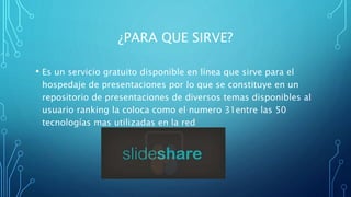 ¿PARA QUE SIRVE?
• Es un servicio gratuito disponible en línea que sirve para el
hospedaje de presentaciones por lo que se constituye en un
repositorio de presentaciones de diversos temas disponibles al
usuario ranking la coloca como el numero 31entre las 50
tecnologías mas utilizadas en la red
 