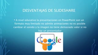 DESVENTAJAS DE SLIDESHARE
• A nivel educativo la presentaciones en PowerPoint son un
formato muy limitado no admite animaciones no es posible
cambiar el sonido y la imagen no tiene demasiado valor si no
hay un presentador
 