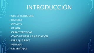 INTRODUCCIÓN
• QUE ES SLIDESHARE
• HISTORIA
• ZIPCASTS
• ORIGEN
• CARACTERISTICAS
• COMO UTILIZAR LA APLICACIÓN
• PARA QUE SIRVE
• VENTAJAS
• DESVENTAJAS
 