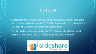 HISTORIA
• Slideshare fue lanzado el cuatro de octubre de 2006 este sitio
web es considerado similar a YouTube pero de uso orientado a
las presentaciones de series de diapositivas
• El sitio web recibe alrededor de 12 millones de visitantes al
mes el 4 de mayo de 2012 fue adquirida por linkedin
 