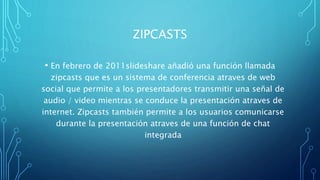 ZIPCASTS
• En febrero de 2011slideshare añadió una función llamada
zipcasts que es un sistema de conferencia atraves de web
social que permite a los presentadores transmitir una señal de
audio / video mientras se conduce la presentación atraves de
internet. Zipcasts también permite a los usuarios comunicarse
durante la presentación atraves de una función de chat
integrada
 