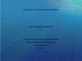 ¿COMO ES LA EDUCACION EN COLOMBIA?
ELKIN RODRIGO URIAN NEVA
9-1
INSTITUCIÓN EDUCATIVA SIMÓN BOLÍVAR
ÁREA TECNOLOGÍA- INFORMÁTICA
SORACÁ- BOYACÁ
2014
 