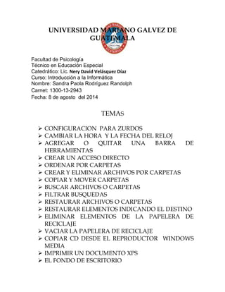 UNIVERSIDAD MARIANO GALVEZ DE
GUATEMALA
Facultad de Psicología
Técnico en Educación Especial
Catedrático: Lic. Nery David Velásquez Díaz
Curso: Introducción a la Informática
Nombre: Sandra Paola Rodríguez Randolph
Carnet: 1300-13-2943
Fecha: 8 de agosto del 2014
TEMAS
 CONFIGURACION PARA ZURDOS
 CAMBIAR LA HORA Y LA FECHA DEL RELOJ
 AGREGAR O QUITAR UNA BARRA DE
HERRAMIENTAS
 CREAR UN ACCESO DIRECTO
 ORDENAR POR CARPETAS
 CREAR Y ELIMINAR ARCHIVOS POR CARPETAS
 COPIAR Y MOVER CARPETAS
 BUSCAR ARCHIVOS O CARPETAS
 FILTRAR BUSQUEDAS
 RESTAURAR ARCHIVOS O CARPETAS
 RESTAURAR ELEMENTOS INDICANDO EL DESTINO
 ELIMINAR ELEMENTOS DE LA PAPELERA DE
RECICLAJE
 VACIAR LA PAPELERA DE RECICLAJE
 COPIAR CD DESDE EL REPRODUCTOR WINDOWS
MEDIA
 IMPRIMIR UN DOCUMENTO XPS
 EL FONDO DE ESCRITORIO
 