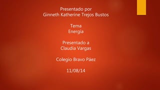 Presentado por
Ginneth Katherine Trejos Bustos
Tema
Energía
Presentado a
Claudia Vargas
Colegio Bravo Páez
11/08/14
 