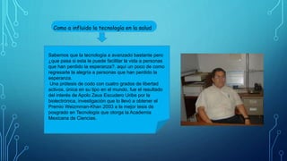 Como a influido la tecnología en la salud
Sabemos que la tecnología a avanzado bastante pero
¿que pasa si esta le puede facilitar la vida a personas
que han perdido la esperanza?, aquí un poco de como
regresarle la alegría a personas que han perdido la
esperanza.
Una prótesis de codo con cuatro grados de libertad
activos, única en su tipo en el mundo, fue el resultado
del interés de Apolo Zeus Escudero Uribe por la
biolectrónica, investigación que lo llevó a obtener el
Premio Weizmman-Khan 2003 a la mejor tesis de
posgrado en Tecnología que otorga la Academia
Mexicana de Ciencias.
 