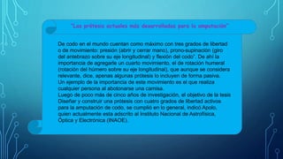 De codo en el mundo cuentan como máximo con tres grados de libertad
o de movimiento: presión (abrir y cerrar mano), prono-supinación (giro
del antebrazo sobre su eje longitudinal) y flexión del codo”. De ahí la
importancia de agregarle un cuarto movimiento, el de rotación humeral
(rotación del húmero sobre su eje longitudinal), que aunque se considera
relevante, dice, apenas algunas prótesis lo incluyen de forma pasiva.
Un ejemplo de la importancia de este movimiento es el que realiza
cualquier persona al abotonarse una camisa.
Luego de poco más de cinco años de investigación, el objetivo de la tesis
Diseñar y construir una prótesis con cuatro grados de libertad activos
para la amputación de codo, se cumplió en lo general, indicó Apolo,
quien actualmente esta adscrito al Instituto Nacional de Astrofísica,
Óptica y Electrónica (INAOE).
“Las prótesis actuales más desarrolladas para la amputación”
 