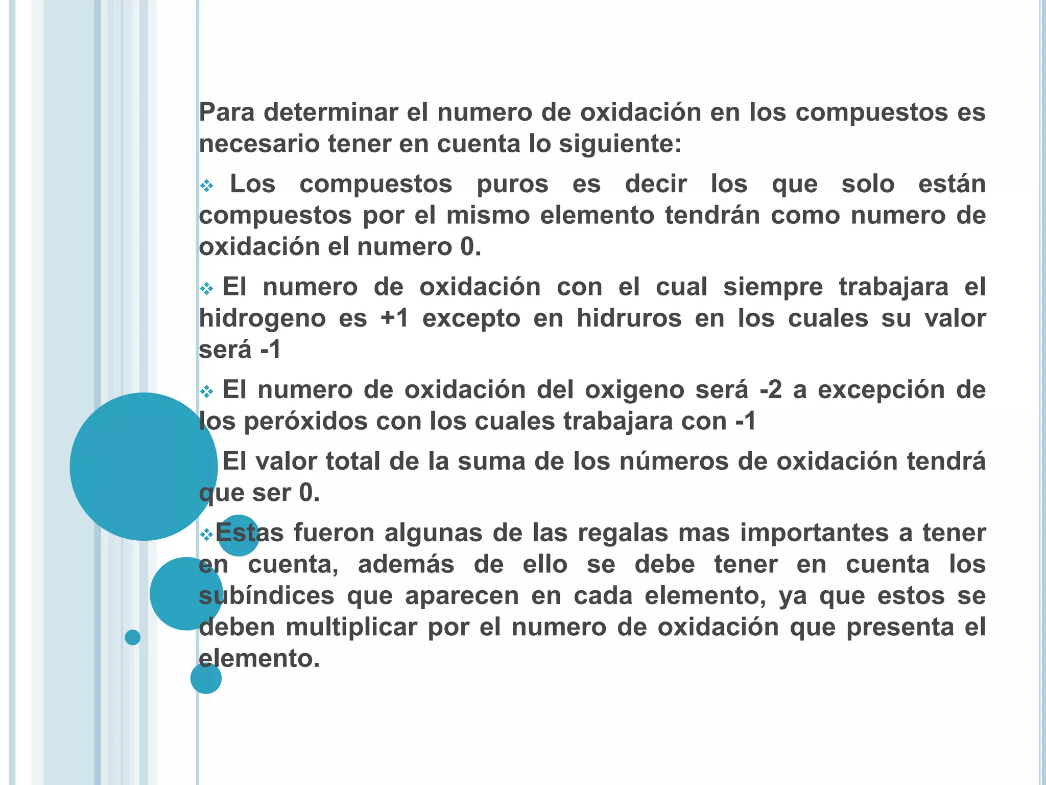 Para determinar el numero de oxidación en los compuestos es
necesario tener en cuenta lo siguiente:
 Los compuestos puros es decir los que solo están
compuestos por el mismo elemento tendrán como numero de
oxidación el numero 0.
 El numero de oxidación con el cual siempre trabajara el
hidrogeno es +1 excepto en hidruros en los cuales su valor
será -1
 El numero de oxidación del oxigeno será -2 a excepción de
los peróxidos con los cuales trabajara con -1
 El valor total de la suma de los números de oxidación tendrá
que ser 0.
Estas fueron algunas de las regalas mas importantes a tener
en cuenta, además de ello se debe tener en cuenta los
subíndices que aparecen en cada elemento, ya que estos se
deben multiplicar por el numero de oxidación que presenta el
elemento.
 