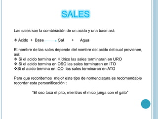 SALES
Las sales son la combinación de un acido y una base así:
 Acido + Base Sal + Agua
El nombre de las sales depende del nombre del acido del cual provienen,
así:
 Si el acido termina en Hídrico las sales terminaran en URO
 Si el acido termina en OSO las sales terminaran en ITO
Si el acido termina en ICO las sales terminaran en ATO
Para que recordemos mejor este tipo de nomenclatura es recomendable
recordar esta personificación :
“El oso toca el pito, mientras el mico juega con el gato”
 
