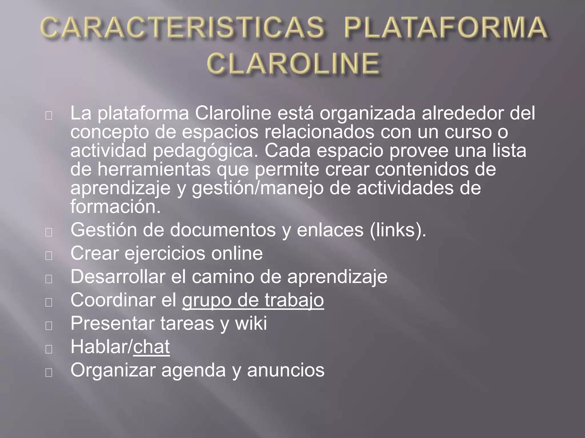 La plataforma Claroline está organizada alrededor del
concepto de espacios relacionados con un curso o
actividad pedagógica. Cada espacio provee una lista
de herramientas que permite crear contenidos de
aprendizaje y gestión/manejo de actividades de
formación.
Gestión de documentos y enlaces (links).
Crear ejercicios online
Desarrollar el camino de aprendizaje
Coordinar el grupo de trabajo
Presentar tareas y wiki
Hablar/chat
Organizar agenda y anuncios
 