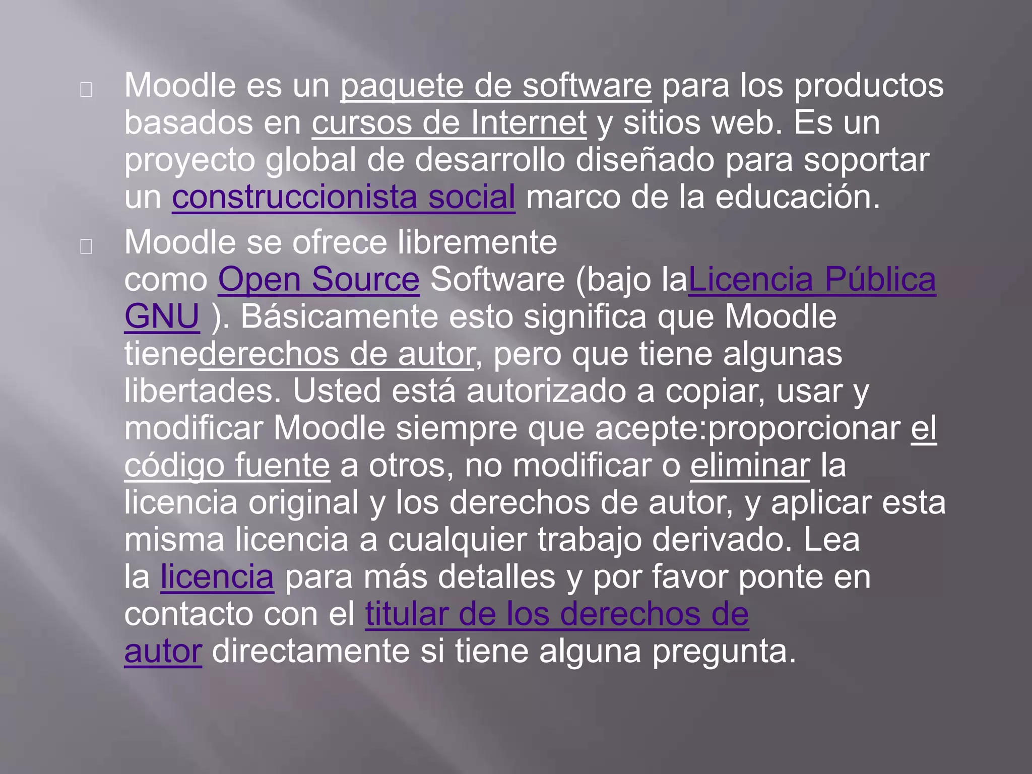 Moodle es un paquete de software para los productos
basados ​​en cursos de Internet y sitios web. Es un
proyecto global de desarrollo diseñado para soportar
un construccionista social marco de la educación.
Moodle se ofrece libremente
como Open Source Software (bajo laLicencia Pública
GNU ). Básicamente esto significa que Moodle
tienederechos de autor, pero que tiene algunas
libertades. Usted está autorizado a copiar, usar y
modificar Moodle siempre que acepte:proporcionar el
código fuente a otros, no modificar o eliminar la
licencia original y los derechos de autor, y aplicar esta
misma licencia a cualquier trabajo derivado. Lea
la licencia para más detalles y por favor ponte en
contacto con el titular de los derechos de
autor directamente si tiene alguna pregunta.
 