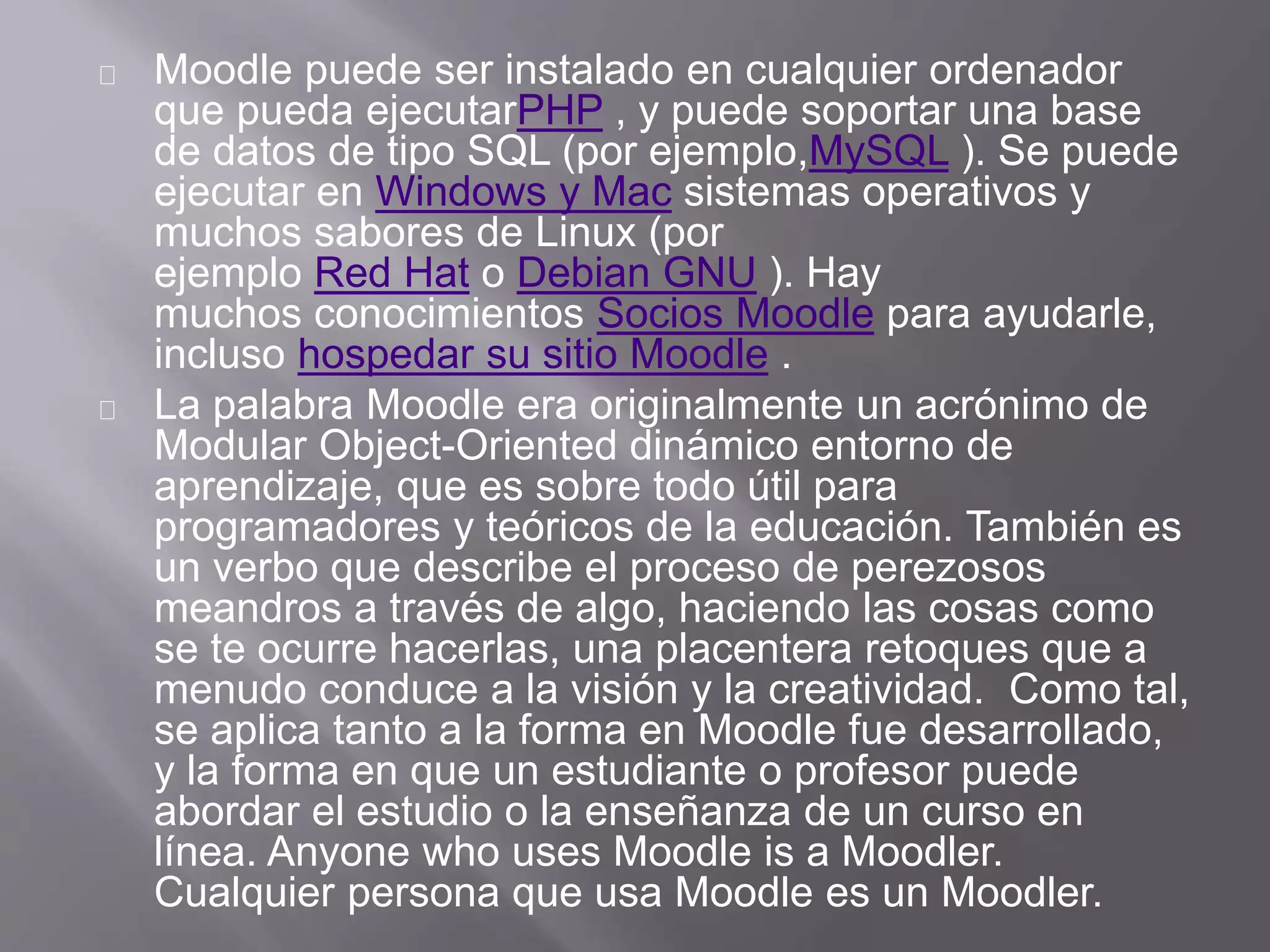 Moodle puede ser instalado en cualquier ordenador
que pueda ejecutarPHP , y puede soportar una base
de datos de tipo SQL (por ejemplo,MySQL ). Se puede
ejecutar en Windows y Mac sistemas operativos y
muchos sabores de Linux (por
ejemplo Red Hat o Debian GNU ). Hay
muchos conocimientos Socios Moodle para ayudarle,
incluso hospedar su sitio Moodle .
La palabra Moodle era originalmente un acrónimo de
Modular Object-Oriented dinámico entorno de
aprendizaje, que es sobre todo útil para
programadores y teóricos de la educación. También es
un verbo que describe el proceso de perezosos
meandros a través de algo, haciendo las cosas como
se te ocurre hacerlas, una placentera retoques que a
menudo conduce a la visión y la creatividad. Como tal,
se aplica tanto a la forma en Moodle fue desarrollado,
y la forma en que un estudiante o profesor puede
abordar el estudio o la enseñanza de un curso en
línea. Anyone who uses Moodle is a Moodler.
Cualquier persona que usa Moodle es un Moodler.
 