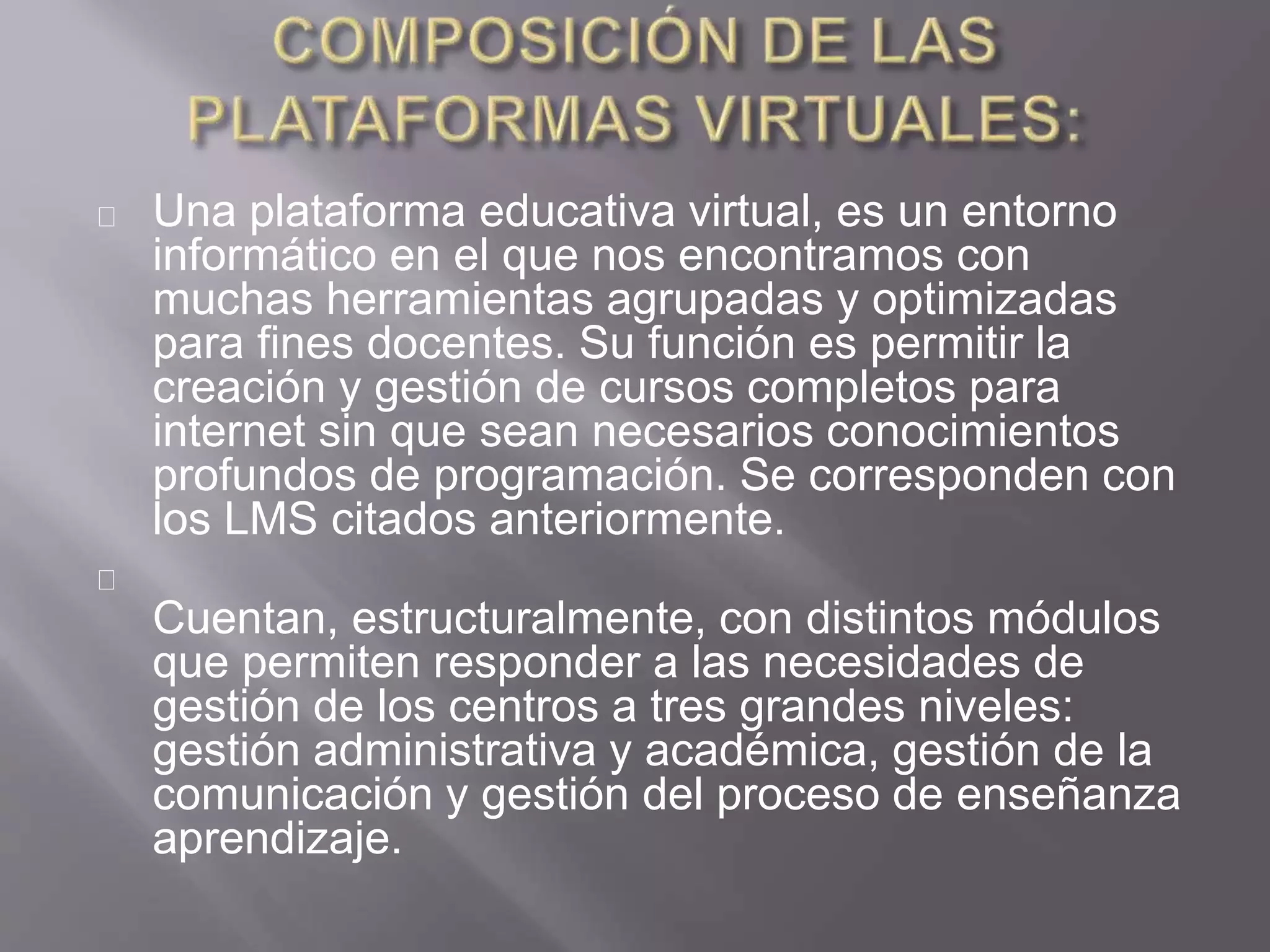 Una plataforma educativa virtual, es un entorno
informático en el que nos encontramos con
muchas herramientas agrupadas y optimizadas
para fines docentes. Su función es permitir la
creación y gestión de cursos completos para
internet sin que sean necesarios conocimientos
profundos de programación. Se corresponden con
los LMS citados anteriormente.
Cuentan, estructuralmente, con distintos módulos
que permiten responder a las necesidades de
gestión de los centros a tres grandes niveles:
gestión administrativa y académica, gestión de la
comunicación y gestión del proceso de enseñanza
aprendizaje.
 